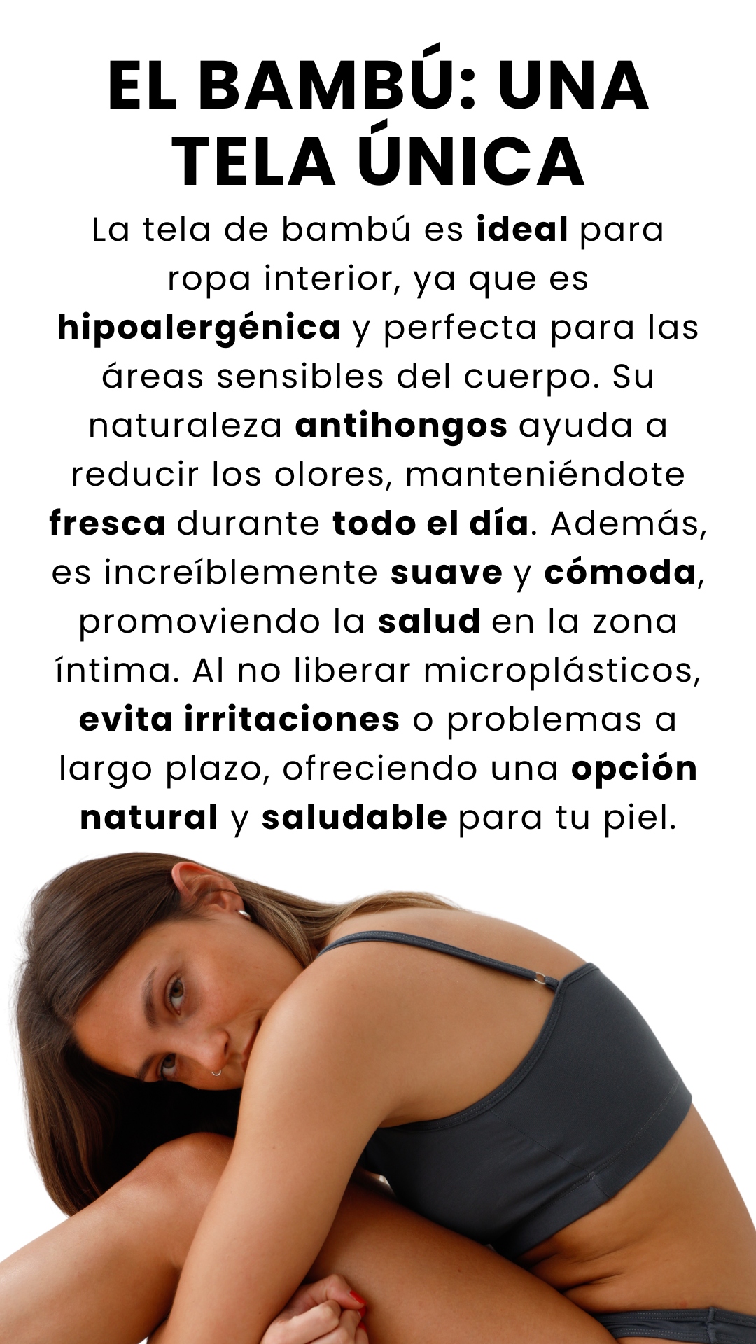 La tela de bambú es ideal para ropa interior, ya que es hipoalergénica y perfecta para las áreas sensibles del cuerpo. Su naturaleza antihongos ayuda a reducir los olores, manteniéndote fresca durante todo el día. Además, es increíblemente suave y cómoda, promoviendo la salud en la zona íntima. Al no liberar microplásticos, evita irritaciones o problemas a largo plazo, ofreciendo una opción natural y saludable para tu piel. EL BAMBÚ: UNA TELA ÚNICA
